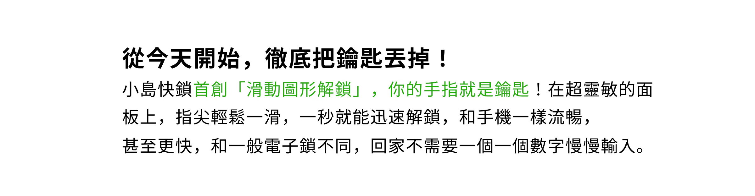 從今天開始，徹底把鑰匙丟掉！小島快鎖首創「滑動圖形解鎖」，手指就是鑰匙，在靈敏面板上輕輕鬆手即可一秒快速解鎖，比一般電子鎖逐一輸入數字更流暢快速。