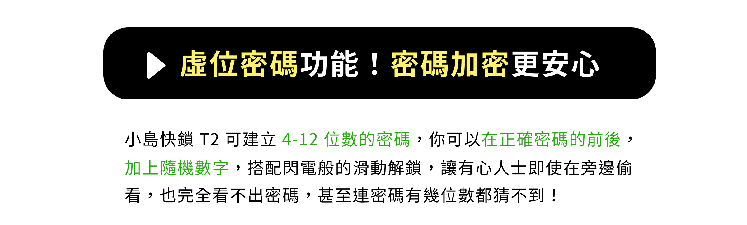 虛位密碼功能！密碼加密更安心。小島快鎖 T2 可建立 4-12 位數密碼，可在正確密碼前後加上隨機數字，搭配滑動解鎖，防範旁人偷看與猜測位數。