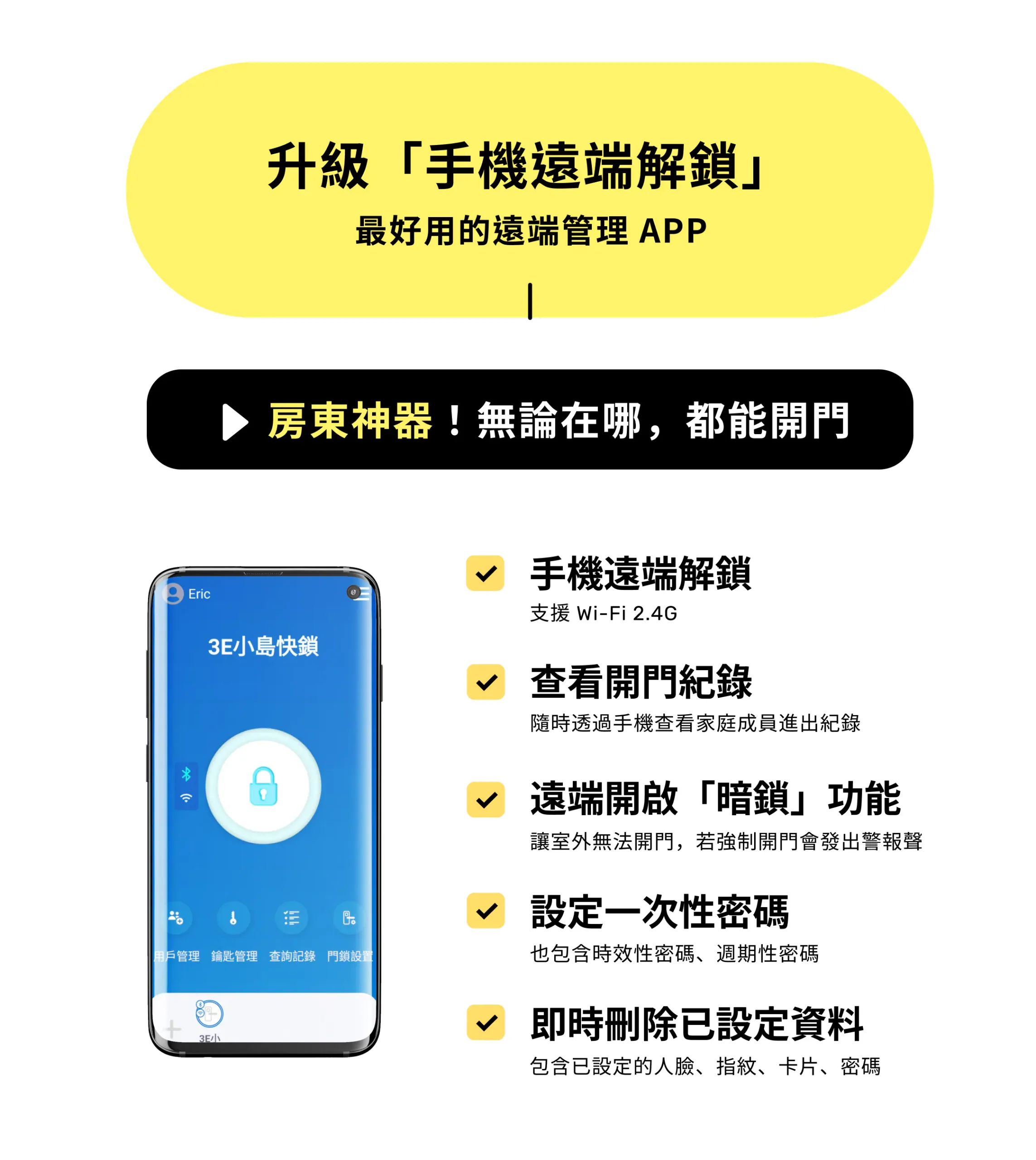 升級「手機遠端解鎖」遠端管理 APP。支援 Wi-Fi 2.4G 遠端開門、查看家庭成員進出紀錄、遠端開啟暗鎖功能、設定一次性/時效性/週期性密碼，以及即時刪除人臉、指紋、卡片與密碼等設定資料。