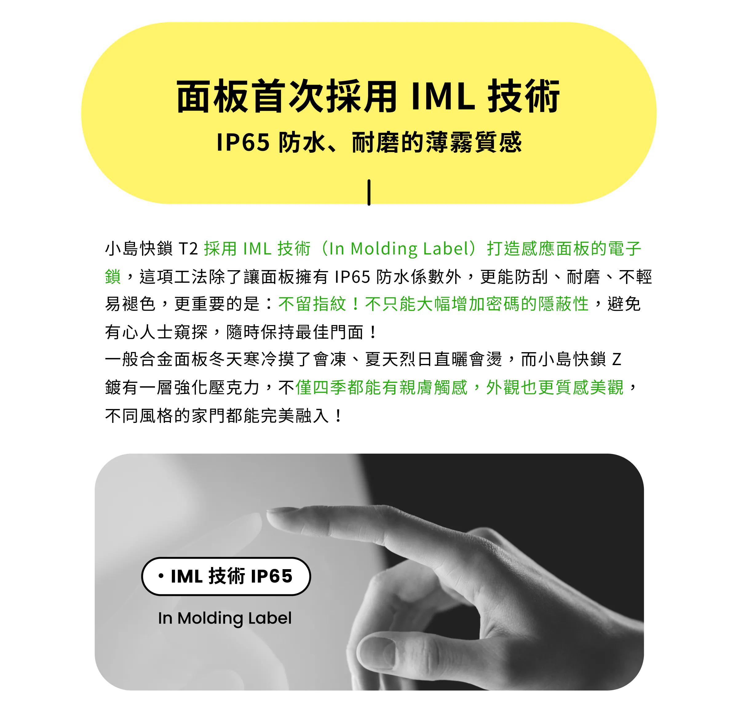 面板首次採用 IML 技術（In Molding Label），具備 IP65 防水防刮、耐磨不褪色且不留指紋特色，增加密碼隱蔽性；搭配親膚觸感強化壓克力，四季皆有舒適觸感與美觀質感。